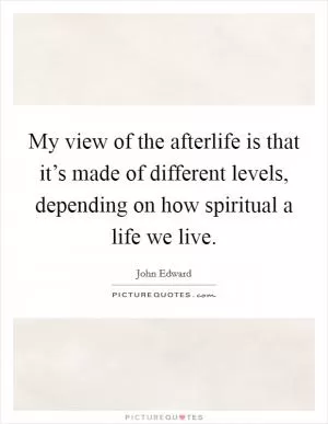 My view of the afterlife is that it’s made of different levels, depending on how spiritual a life we live Picture Quote #1