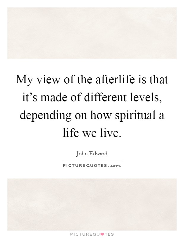 My view of the afterlife is that it's made of different levels, depending on how spiritual a life we live. Picture Quote #1