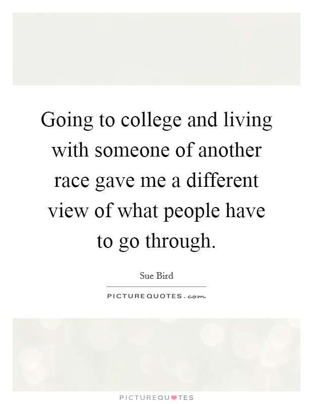 Going to college and living with someone of another race gave me a different view of what people have to go through. Picture Quote #1