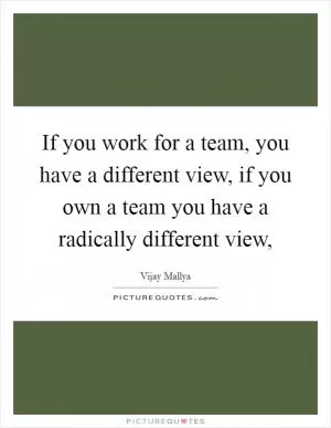 If you work for a team, you have a different view, if you own a team you have a radically different view, Picture Quote #1