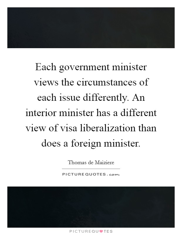 Each government minister views the circumstances of each issue differently. An interior minister has a different view of visa liberalization than does a foreign minister. Picture Quote #1