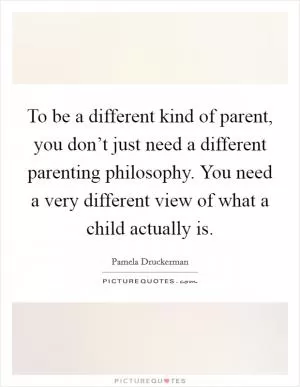 To be a different kind of parent, you don’t just need a different parenting philosophy. You need a very different view of what a child actually is Picture Quote #1