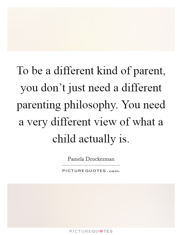 To be a different kind of parent, you don't just need a different parenting philosophy. You need a very different view of what a child actually is. Picture Quote #1