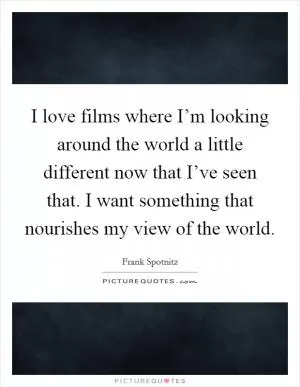 I love films where I’m looking around the world a little different now that I’ve seen that. I want something that nourishes my view of the world Picture Quote #1