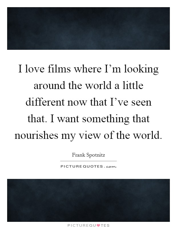 I love films where I'm looking around the world a little different now that I've seen that. I want something that nourishes my view of the world. Picture Quote #1