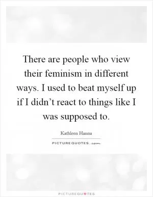 There are people who view their feminism in different ways. I used to beat myself up if I didn’t react to things like I was supposed to Picture Quote #1