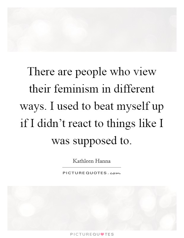 There are people who view their feminism in different ways. I used to beat myself up if I didn't react to things like I was supposed to. Picture Quote #1