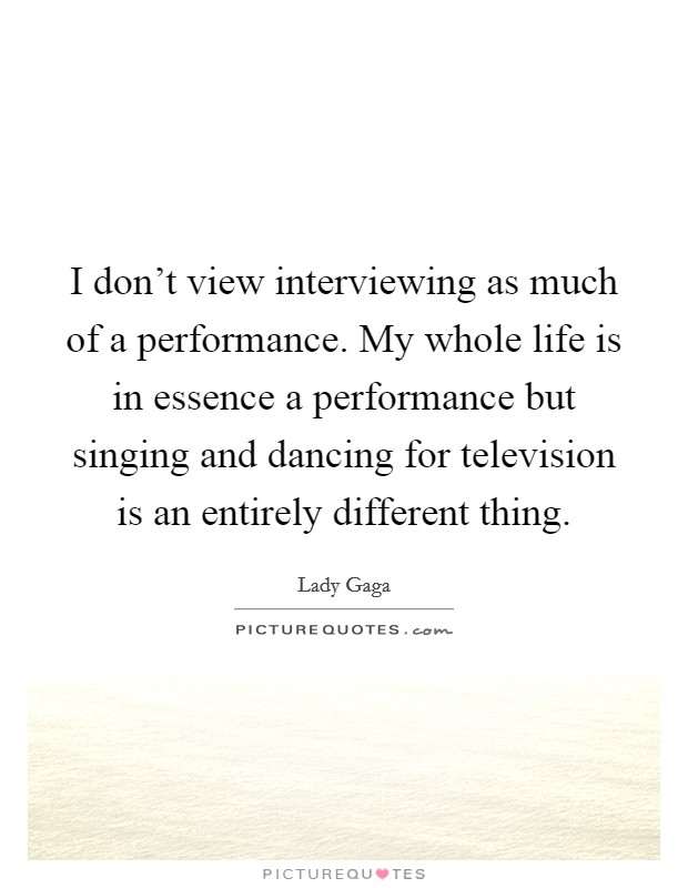 I don't view interviewing as much of a performance. My whole life is in essence a performance but singing and dancing for television is an entirely different thing. Picture Quote #1