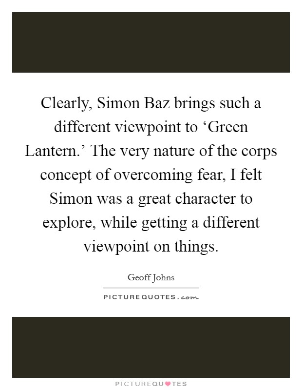 Clearly, Simon Baz brings such a different viewpoint to ‘Green Lantern.' The very nature of the corps concept of overcoming fear, I felt Simon was a great character to explore, while getting a different viewpoint on things. Picture Quote #1