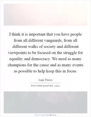 I think it is important that you have people from all different vanguards, from all different walks of society and different viewpoints to be focused on the struggle for equality and democracy. We need as many champions for the cause and as many events as possible to help keep this in focus Picture Quote #1