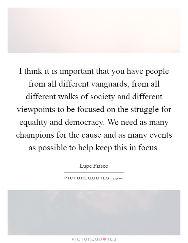 I think it is important that you have people from all different vanguards, from all different walks of society and different viewpoints to be focused on the struggle for equality and democracy. We need as many champions for the cause and as many events as possible to help keep this in focus. Picture Quote #1