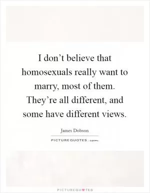 I don’t believe that homosexuals really want to marry, most of them. They’re all different, and some have different views Picture Quote #1