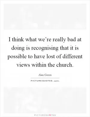 I think what we’re really bad at doing is recognising that it is possible to have lost of different views within the church Picture Quote #1