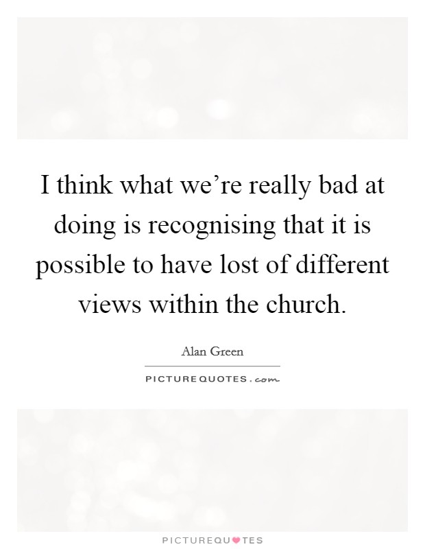 I think what we're really bad at doing is recognising that it is possible to have lost of different views within the church. Picture Quote #1
