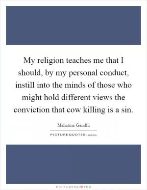 My religion teaches me that I should, by my personal conduct, instill into the minds of those who might hold different views the conviction that cow killing is a sin Picture Quote #1
