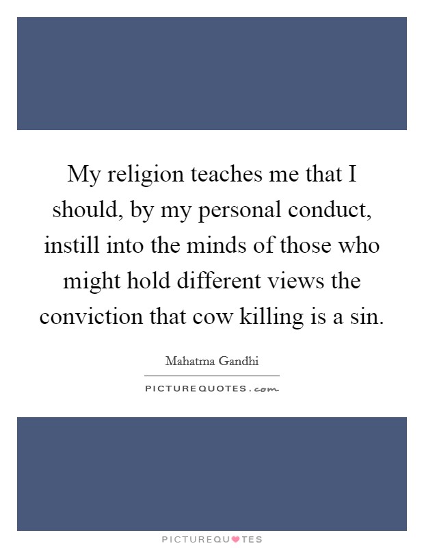 My religion teaches me that I should, by my personal conduct, instill into the minds of those who might hold different views the conviction that cow killing is a sin. Picture Quote #1