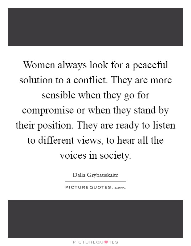 Women always look for a peaceful solution to a conflict. They are more sensible when they go for compromise or when they stand by their position. They are ready to listen to different views, to hear all the voices in society. Picture Quote #1