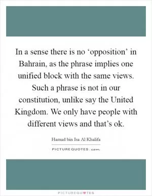 In a sense there is no ‘opposition’ in Bahrain, as the phrase implies one unified block with the same views. Such a phrase is not in our constitution, unlike say the United Kingdom. We only have people with different views and that’s ok Picture Quote #1