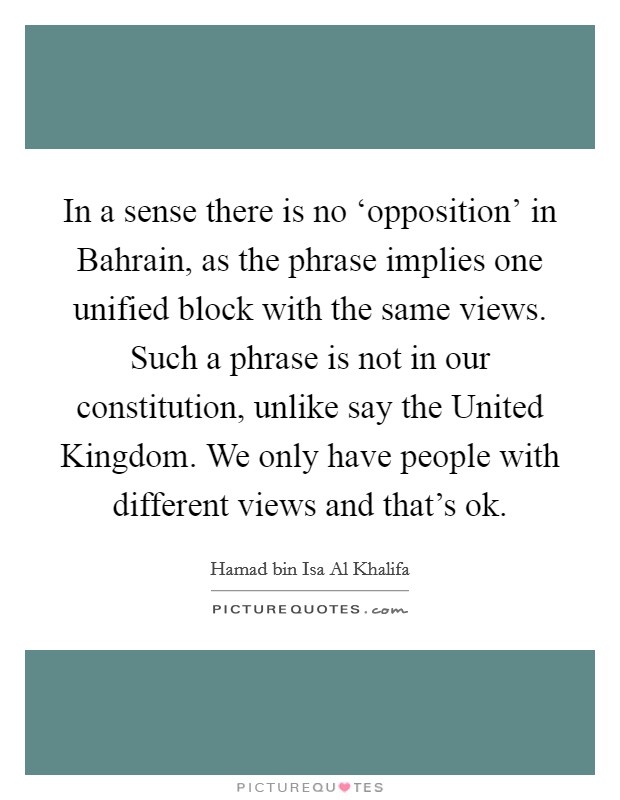In a sense there is no ‘opposition' in Bahrain, as the phrase implies one unified block with the same views. Such a phrase is not in our constitution, unlike say the United Kingdom. We only have people with different views and that's ok. Picture Quote #1