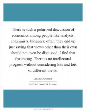 There is such a polarized discussion of economics among people like analysts, columnists, bloggers; often, they end up just saying that views other than their own should not even be discussed. I find that frustrating. There is no intellectual progress without considering lots and lots of different views Picture Quote #1