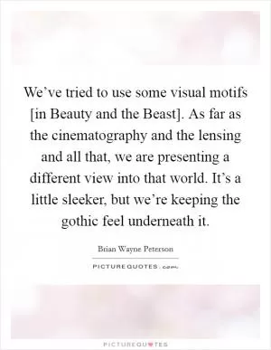 We’ve tried to use some visual motifs [in Beauty and the Beast]. As far as the cinematography and the lensing and all that, we are presenting a different view into that world. It’s a little sleeker, but we’re keeping the gothic feel underneath it Picture Quote #1