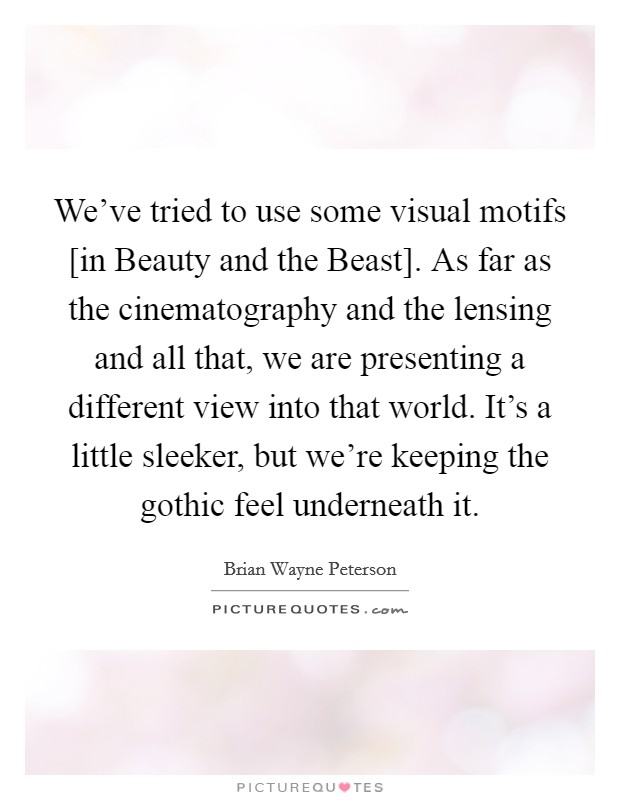 We've tried to use some visual motifs [in Beauty and the Beast]. As far as the cinematography and the lensing and all that, we are presenting a different view into that world. It's a little sleeker, but we're keeping the gothic feel underneath it. Picture Quote #1