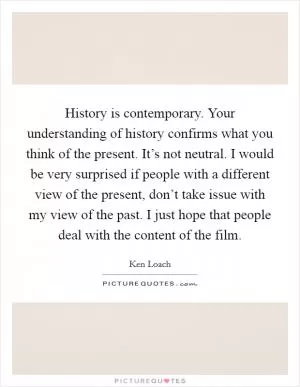 History is contemporary. Your understanding of history confirms what you think of the present. It’s not neutral. I would be very surprised if people with a different view of the present, don’t take issue with my view of the past. I just hope that people deal with the content of the film Picture Quote #1