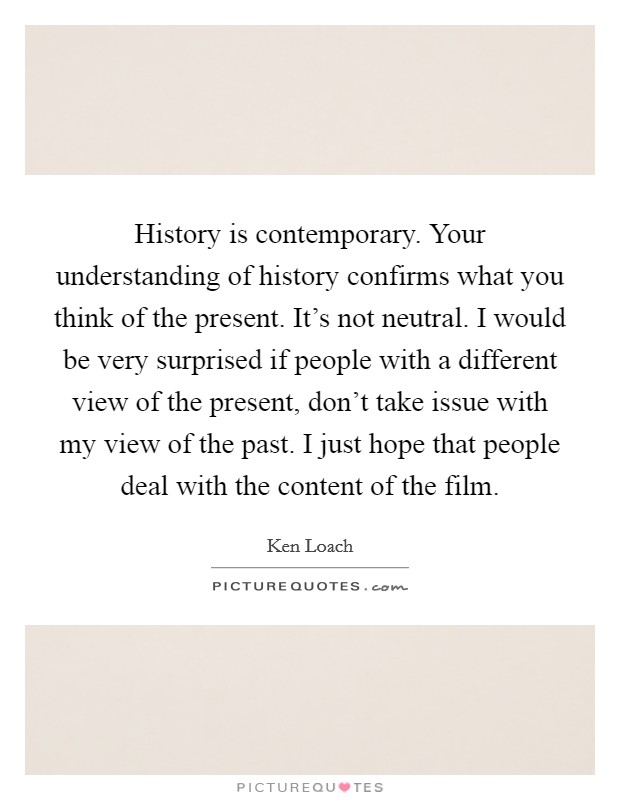 History is contemporary. Your understanding of history confirms what you think of the present. It's not neutral. I would be very surprised if people with a different view of the present, don't take issue with my view of the past. I just hope that people deal with the content of the film. Picture Quote #1