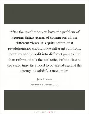 After the revolution you have the problem of keeping things going, of sorting out all the different views. It’s quite natural that revolutionaries should have different solutions, that they should split into different groups and then reform, that’s the dialectic, isn’t it - but at the same time they need to be united against the enemy, to solidify a new order Picture Quote #1