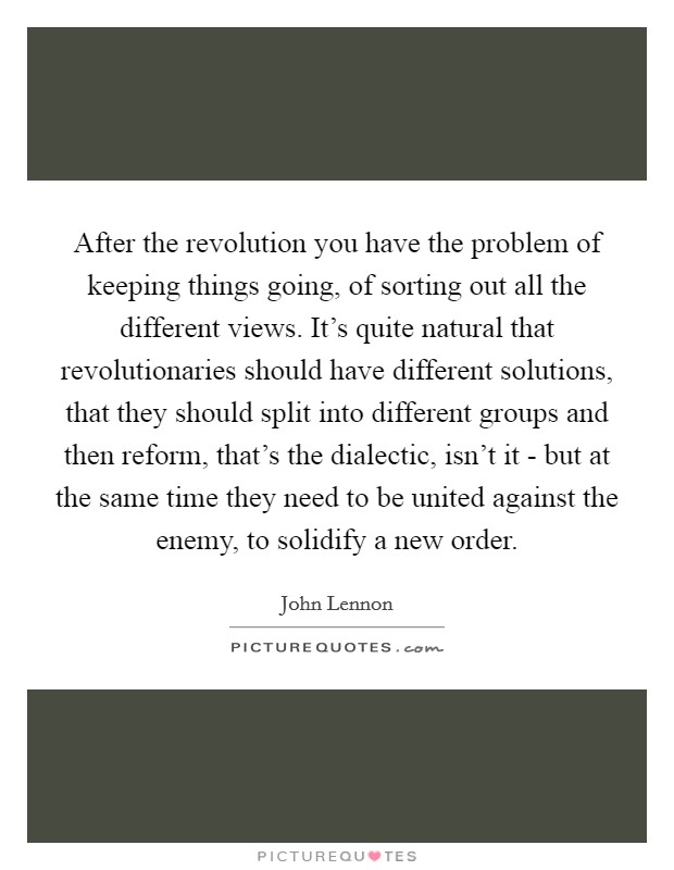 After the revolution you have the problem of keeping things going, of sorting out all the different views. It's quite natural that revolutionaries should have different solutions, that they should split into different groups and then reform, that's the dialectic, isn't it - but at the same time they need to be united against the enemy, to solidify a new order. Picture Quote #1