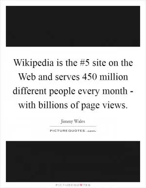 Wikipedia is the #5 site on the Web and serves 450 million different people every month - with billions of page views Picture Quote #1