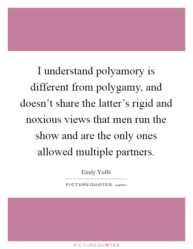 I understand polyamory is different from polygamy, and doesn't share the latter's rigid and noxious views that men run the show and are the only ones allowed multiple partners. Picture Quote #1