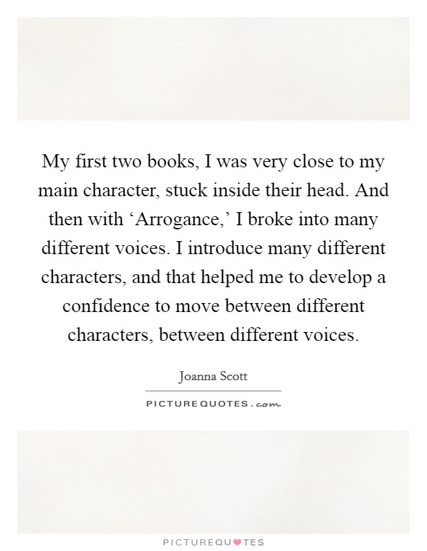 My first two books, I was very close to my main character, stuck inside their head. And then with ‘Arrogance,' I broke into many different voices. I introduce many different characters, and that helped me to develop a confidence to move between different characters, between different voices. Picture Quote #1
