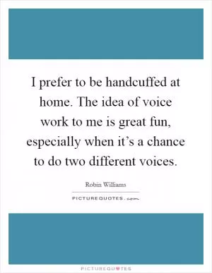 I prefer to be handcuffed at home. The idea of voice work to me is great fun, especially when it’s a chance to do two different voices Picture Quote #1