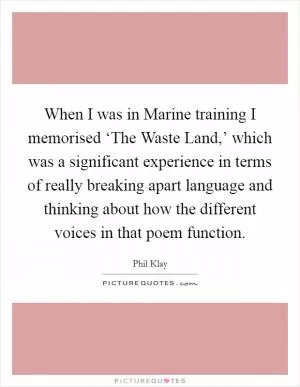 When I was in Marine training I memorised ‘The Waste Land,’ which was a significant experience in terms of really breaking apart language and thinking about how the different voices in that poem function Picture Quote #1