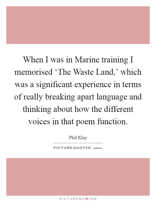 When I was in Marine training I memorised ‘The Waste Land,' which was a significant experience in terms of really breaking apart language and thinking about how the different voices in that poem function. Picture Quote #1