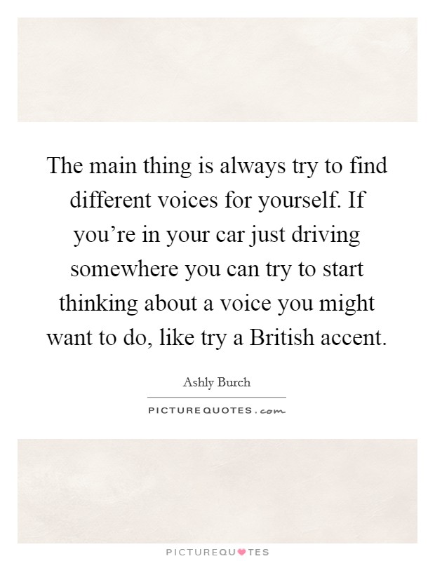 The main thing is always try to find different voices for yourself. If you're in your car just driving somewhere you can try to start thinking about a voice you might want to do, like try a British accent. Picture Quote #1