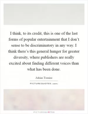 I think, to its credit, this is one of the last forms of popular entertainment that I don’t sense to be discriminatory in any way. I think there’s this general hunger for greater diversity, where publishers are really excited about finding different voices than what has been done Picture Quote #1