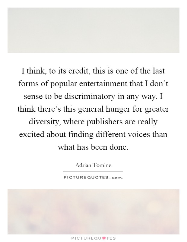 I think, to its credit, this is one of the last forms of popular entertainment that I don't sense to be discriminatory in any way. I think there's this general hunger for greater diversity, where publishers are really excited about finding different voices than what has been done. Picture Quote #1