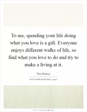 To me, spending your life doing what you love is a gift. Everyone enjoys different walks of life, so find what you love to do and try to make a living at it Picture Quote #1