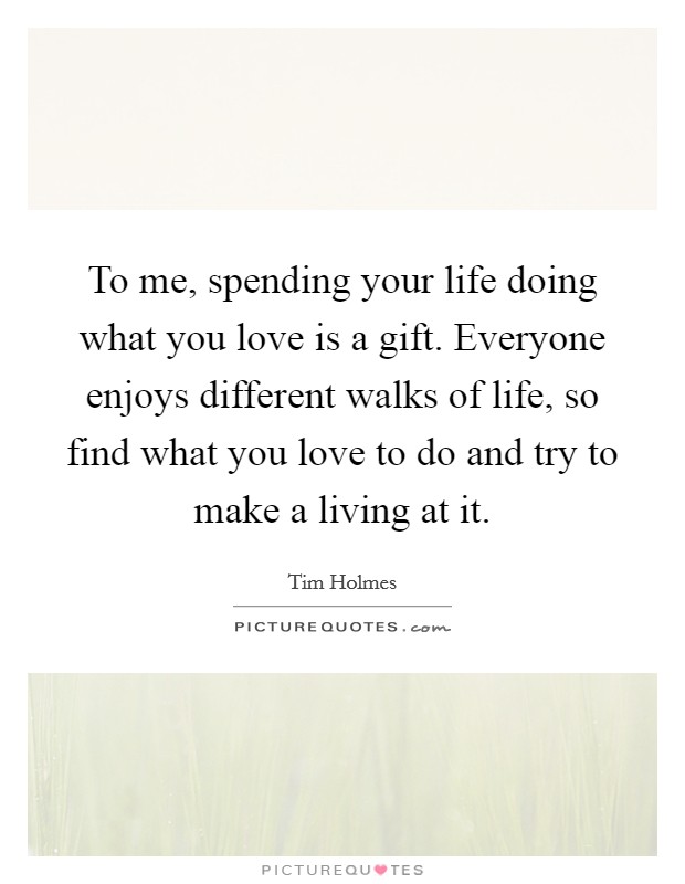 To me, spending your life doing what you love is a gift. Everyone enjoys different walks of life, so find what you love to do and try to make a living at it. Picture Quote #1