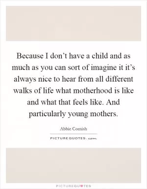 Because I don’t have a child and as much as you can sort of imagine it it’s always nice to hear from all different walks of life what motherhood is like and what that feels like. And particularly young mothers Picture Quote #1