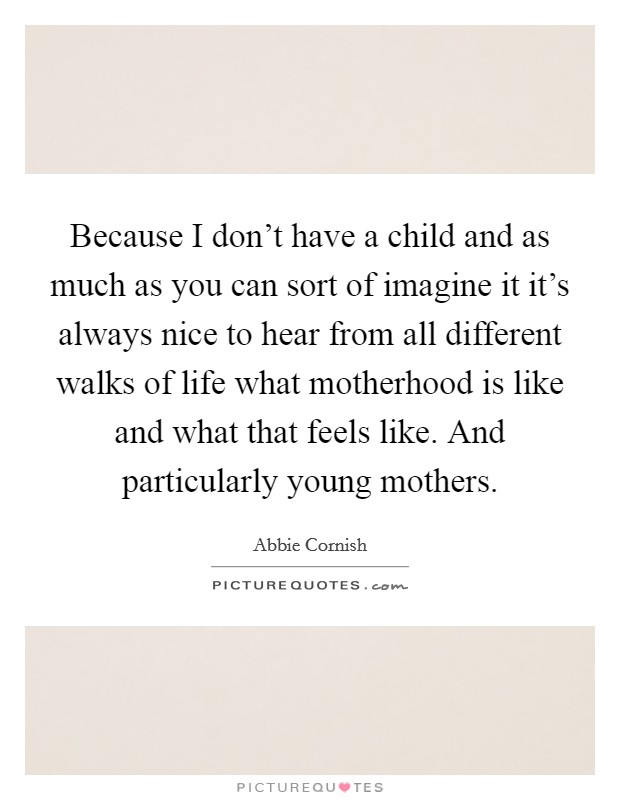 Because I don't have a child and as much as you can sort of imagine it it's always nice to hear from all different walks of life what motherhood is like and what that feels like. And particularly young mothers. Picture Quote #1