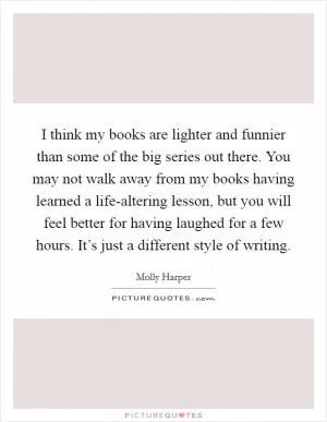 I think my books are lighter and funnier than some of the big series out there. You may not walk away from my books having learned a life-altering lesson, but you will feel better for having laughed for a few hours. It’s just a different style of writing Picture Quote #1