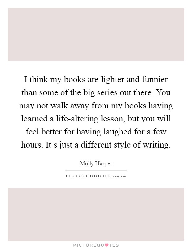 I think my books are lighter and funnier than some of the big series out there. You may not walk away from my books having learned a life-altering lesson, but you will feel better for having laughed for a few hours. It's just a different style of writing. Picture Quote #1