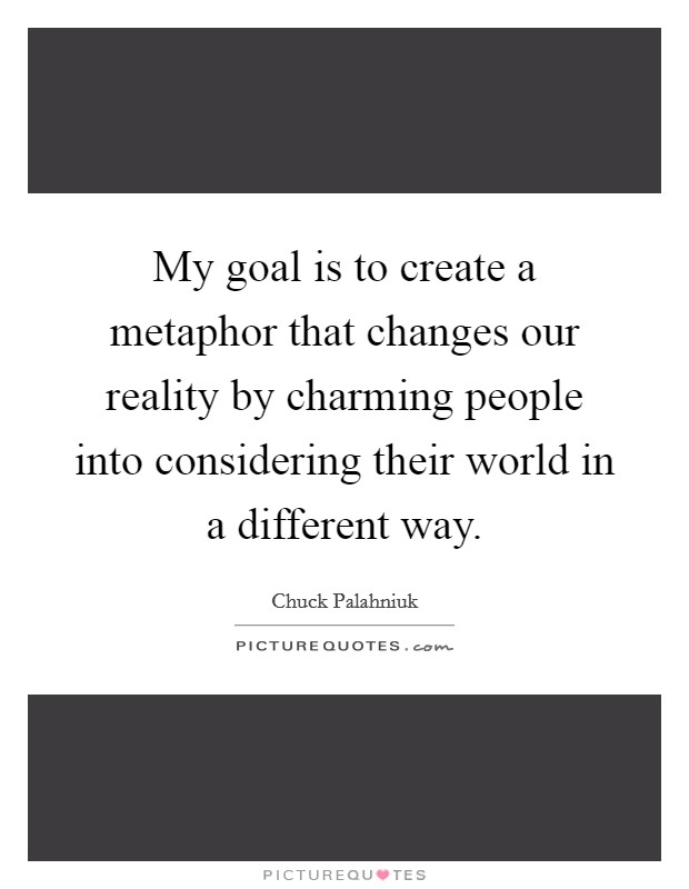 My goal is to create a metaphor that changes our reality by charming people into considering their world in a different way. Picture Quote #1