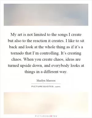 My art is not limited to the songs I create but also to the reaction it creates. I like to sit back and look at the whole thing as if it’s a tornado that I’m controlling. It’s creating chaos. When you create chaos, ideas are turned upside down, and everybody looks at things in a different way Picture Quote #1