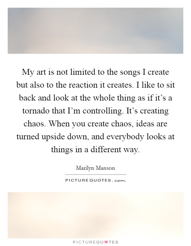 My art is not limited to the songs I create but also to the reaction it creates. I like to sit back and look at the whole thing as if it's a tornado that I'm controlling. It's creating chaos. When you create chaos, ideas are turned upside down, and everybody looks at things in a different way. Picture Quote #1