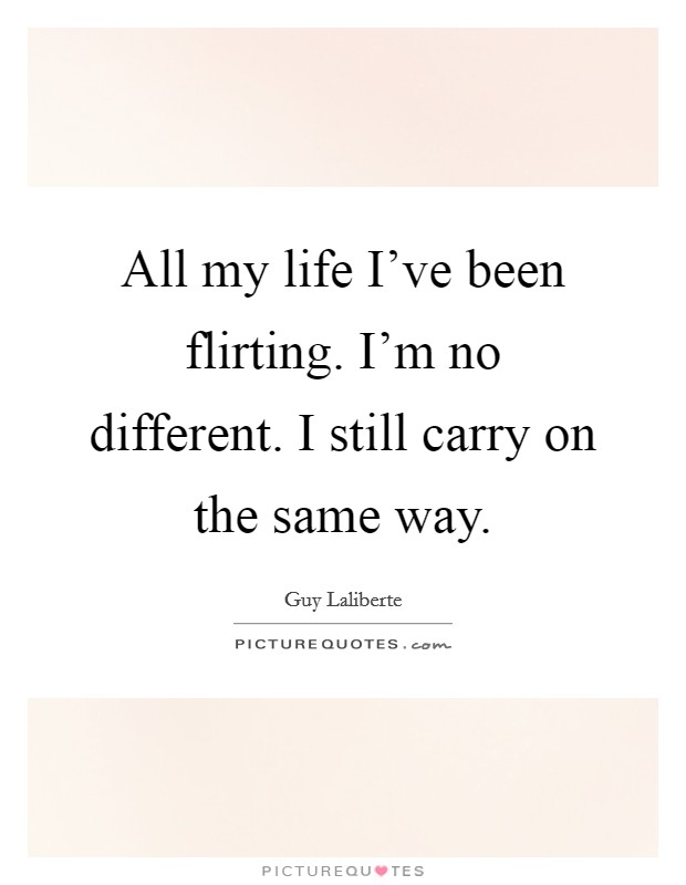 All my life I've been flirting. I'm no different. I still carry on the same way. Picture Quote #1