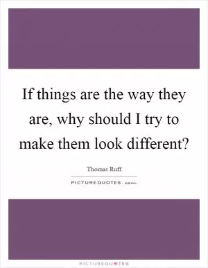 If things are the way they are, why should I try to make them look different? Picture Quote #1